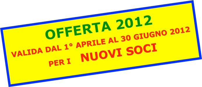 OFFERTA 2012
VALIDA DAL 1° APRILE AL 30 GIUGNO 2012
PER I    NUOVI SOCI
 